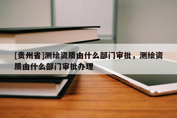 [貴州省]測繪資質(zhì)由什么部門審批，測繪資質(zhì)由什么部門審批辦理