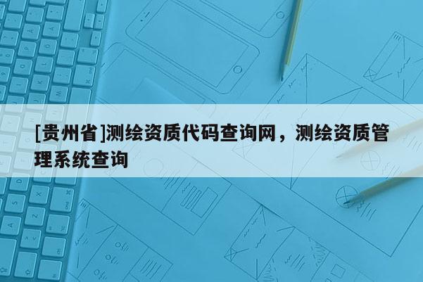 [貴州省]測(cè)繪資質(zhì)代碼查詢網(wǎng)，測(cè)繪資質(zhì)管理系統(tǒng)查詢