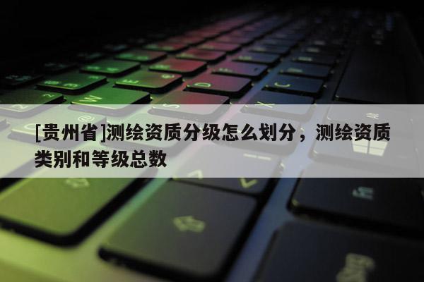 [貴州省]測(cè)繪資質(zhì)分級(jí)怎么劃分，測(cè)繪資質(zhì)類別和等級(jí)總數(shù)