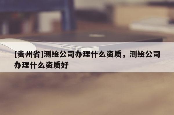[貴州省]測繪公司辦理什么資質(zhì)，測繪公司辦理什么資質(zhì)好