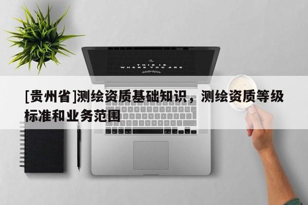 [貴州省]測繪資質(zhì)基礎(chǔ)知識，測繪資質(zhì)等級標(biāo)準(zhǔn)和業(yè)務(wù)范圍