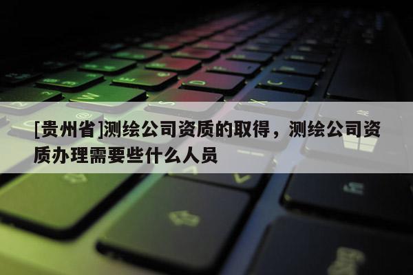 [貴州省]測繪公司資質(zhì)的取得，測繪公司資質(zhì)辦理需要些什么人員