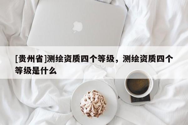 [貴州省]測(cè)繪資質(zhì)四個(gè)等級(jí)，測(cè)繪資質(zhì)四個(gè)等級(jí)是什么