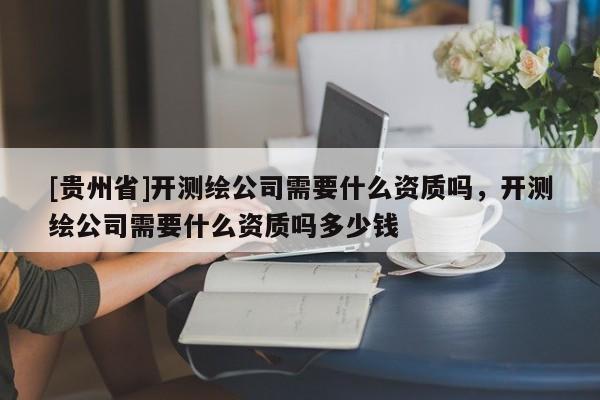 [貴州省]開測(cè)繪公司需要什么資質(zhì)嗎，開測(cè)繪公司需要什么資質(zhì)嗎多少錢