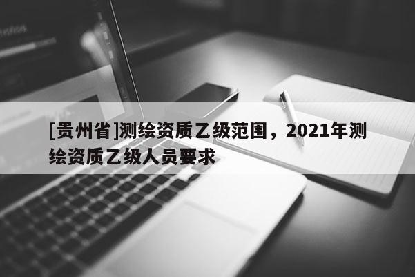 [貴州省]測(cè)繪資質(zhì)乙級(jí)范圍，2021年測(cè)繪資質(zhì)乙級(jí)人員要求