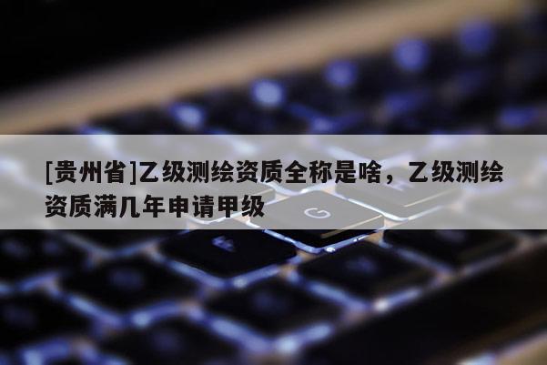 [貴州省]乙級(jí)測(cè)繪資質(zhì)全稱是啥，乙級(jí)測(cè)繪資質(zhì)滿幾年申請(qǐng)甲級(jí)