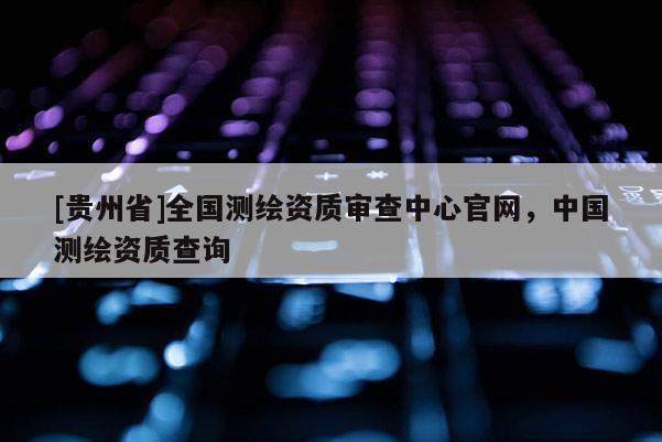 [貴州省]全國測繪資質(zhì)審查中心官網(wǎng)，中國測繪資質(zhì)查詢