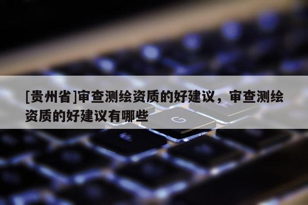 [貴州省]審查測繪資質的好建議，審查測繪資質的好建議有哪些