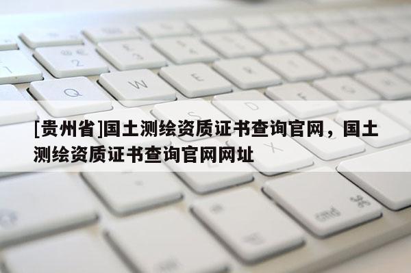 [貴州省]國土測繪資質(zhì)證書查詢官網(wǎng)，國土測繪資質(zhì)證書查詢官網(wǎng)網(wǎng)址