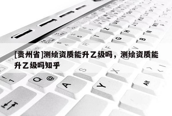 [貴州省]測(cè)繪資質(zhì)能升乙級(jí)嗎，測(cè)繪資質(zhì)能升乙級(jí)嗎知乎