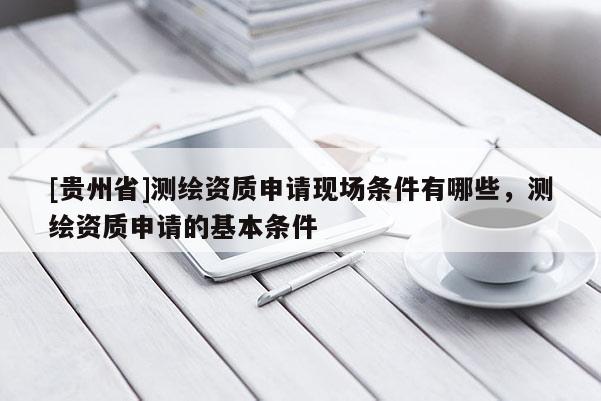 [貴州省]測繪資質(zhì)申請現(xiàn)場條件有哪些，測繪資質(zhì)申請的基本條件
