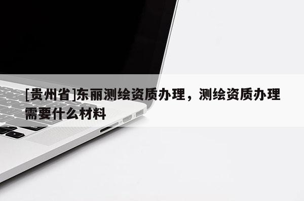 [貴州省]東麗測繪資質(zhì)辦理，測繪資質(zhì)辦理需要什么材料