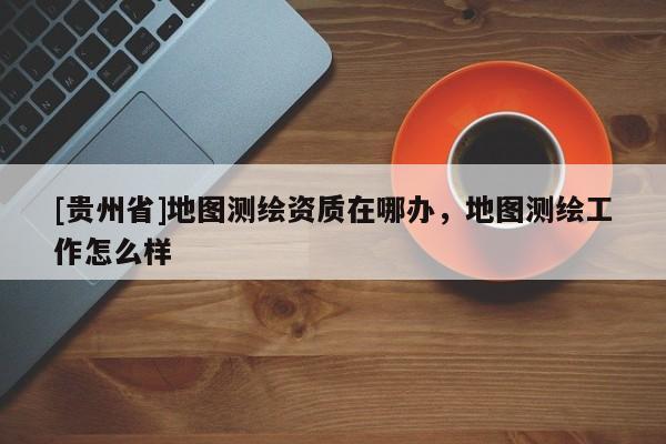 [貴州省]地圖測繪資質在哪辦，地圖測繪工作怎么樣