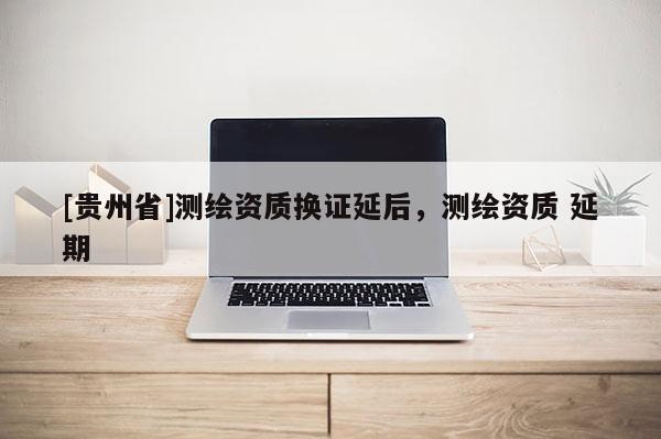 [貴州省]測繪資質(zhì)換證延后，測繪資質(zhì) 延期