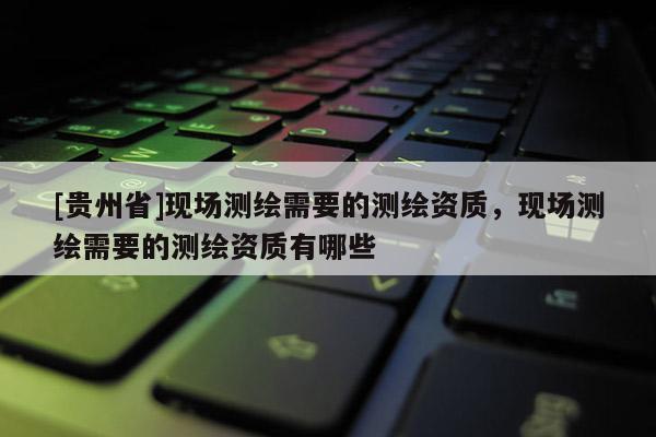 [貴州省]現(xiàn)場測繪需要的測繪資質(zhì)，現(xiàn)場測繪需要的測繪資質(zhì)有哪些
