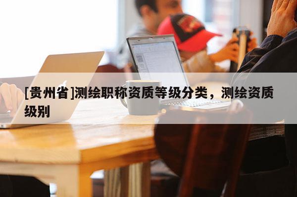 [貴州省]測繪職稱資質(zhì)等級分類，測繪資質(zhì)級別