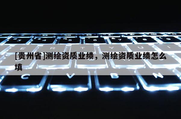 [貴州省]測繪資質(zhì)業(yè)績，測繪資質(zhì)業(yè)績怎么填