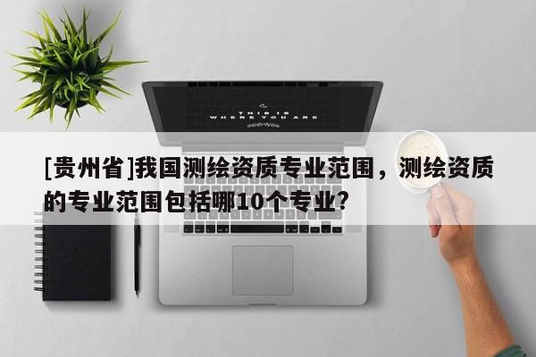 [貴州省]我國測繪資質(zhì)專業(yè)范圍，測繪資質(zhì)的專業(yè)范圍包括哪10個專業(yè)?