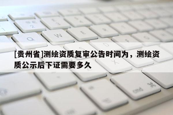 [貴州省]測繪資質(zhì)復(fù)審公告時(shí)間為，測繪資質(zhì)公示后下證需要多久