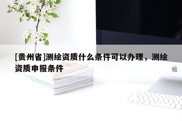 [貴州省]測繪資質(zhì)什么條件可以辦理，測繪資質(zhì)申報條件