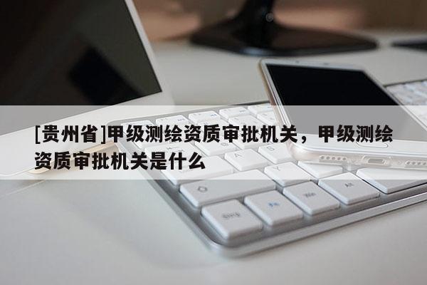 [貴州省]甲級測繪資質(zhì)審批機關，甲級測繪資質(zhì)審批機關是什么