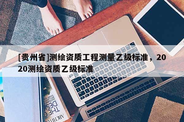 [貴州省]測(cè)繪資質(zhì)工程測(cè)量乙級(jí)標(biāo)準(zhǔn)，2020測(cè)繪資質(zhì)乙級(jí)標(biāo)準(zhǔn)