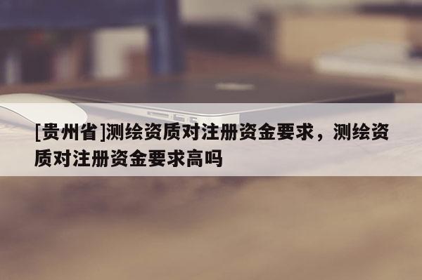[貴州省]測(cè)繪資質(zhì)對(duì)注冊(cè)資金要求，測(cè)繪資質(zhì)對(duì)注冊(cè)資金要求高嗎