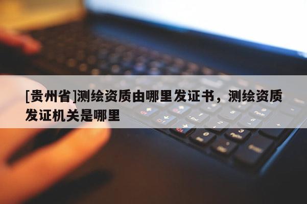 [貴州省]測繪資質(zhì)由哪里發(fā)證書，測繪資質(zhì)發(fā)證機(jī)關(guān)是哪里