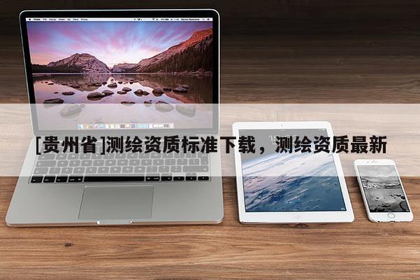 [貴州省]測繪資質(zhì)標(biāo)準(zhǔn)下載，測繪資質(zhì)最新