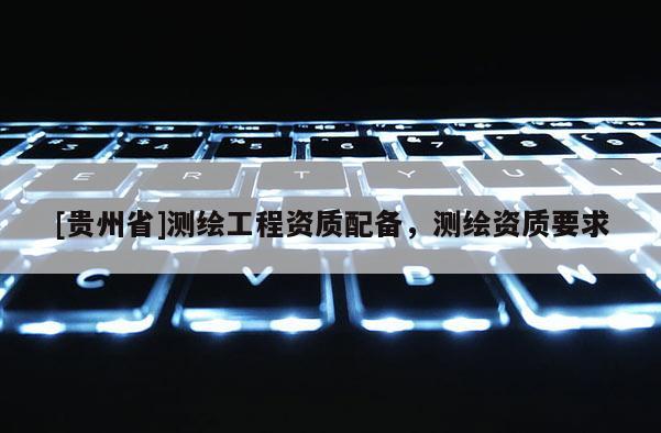 [貴州省]測(cè)繪工程資質(zhì)配備，測(cè)繪資質(zhì)要求