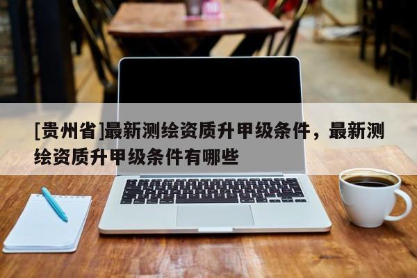 [貴州省]最新測(cè)繪資質(zhì)升甲級(jí)條件，最新測(cè)繪資質(zhì)升甲級(jí)條件有哪些