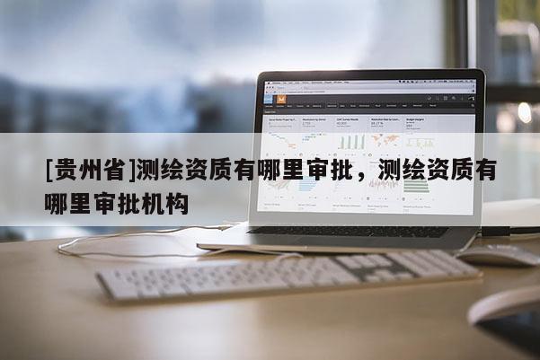 [貴州省]測繪資質(zhì)有哪里審批，測繪資質(zhì)有哪里審批機構(gòu)