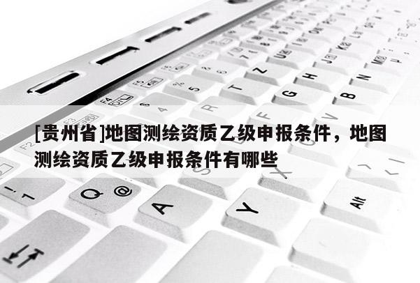 [貴州省]地圖測繪資質(zhì)乙級申報條件，地圖測繪資質(zhì)乙級申報條件有哪些