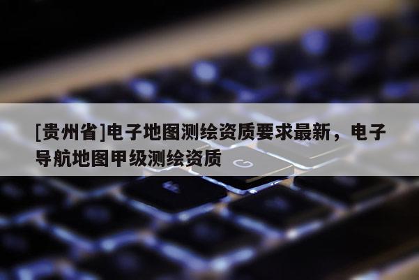 [貴州省]電子地圖測繪資質(zhì)要求最新，電子導(dǎo)航地圖甲級測繪資質(zhì)
