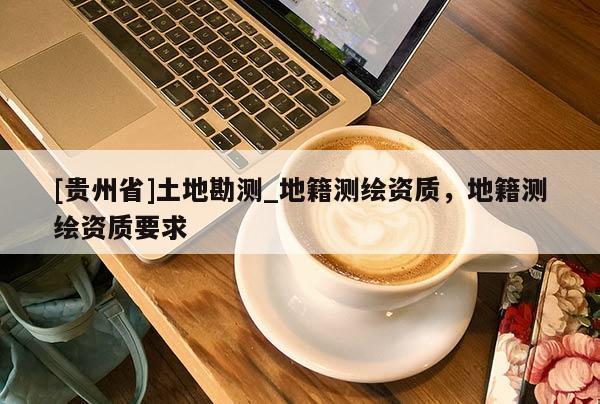 [貴州省]土地勘測_地籍測繪資質(zhì)，地籍測繪資質(zhì)要求