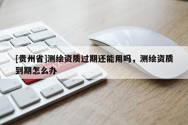 [貴州省]測繪資質(zhì)過期還能用嗎，測繪資質(zhì)到期怎么辦