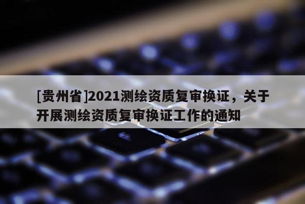 [貴州省]2021測繪資質(zhì)復(fù)審換證，關(guān)于開展測繪資質(zhì)復(fù)審換證工作的通知