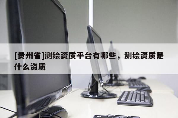 [貴州省]測繪資質(zhì)平臺有哪些，測繪資質(zhì)是什么資質(zhì)