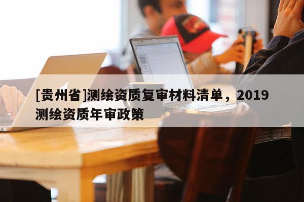 [貴州省]測繪資質(zhì)復(fù)審材料清單，2019測繪資質(zhì)年審政策