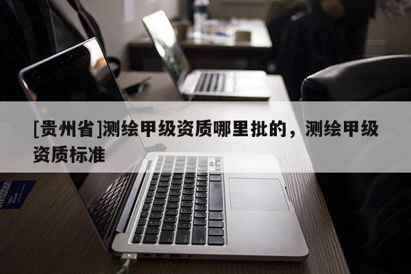 [貴州省]測(cè)繪甲級(jí)資質(zhì)哪里批的，測(cè)繪甲級(jí)資質(zhì)標(biāo)準(zhǔn)