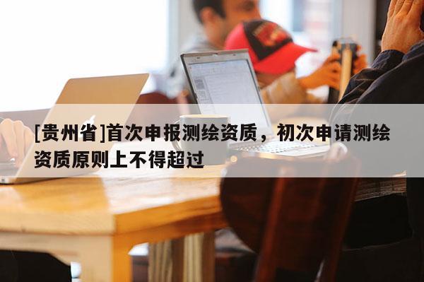 [貴州省]首次申報(bào)測繪資質(zhì)，初次申請測繪資質(zhì)原則上不得超過