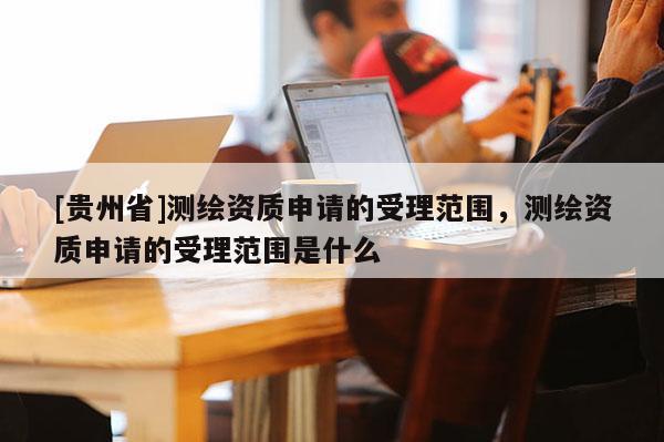 [貴州省]測(cè)繪資質(zhì)申請(qǐng)的受理范圍，測(cè)繪資質(zhì)申請(qǐng)的受理范圍是什么