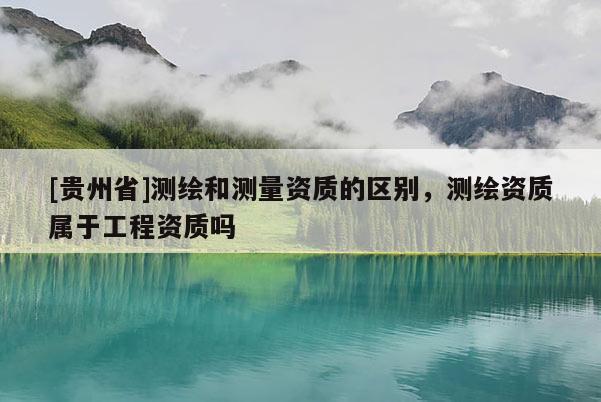 [貴州省]測繪和測量資質的區(qū)別，測繪資質屬于工程資質嗎