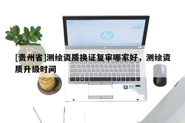 [貴州省]測(cè)繪資質(zhì)換證復(fù)審哪家好，測(cè)繪資質(zhì)升級(jí)時(shí)間
