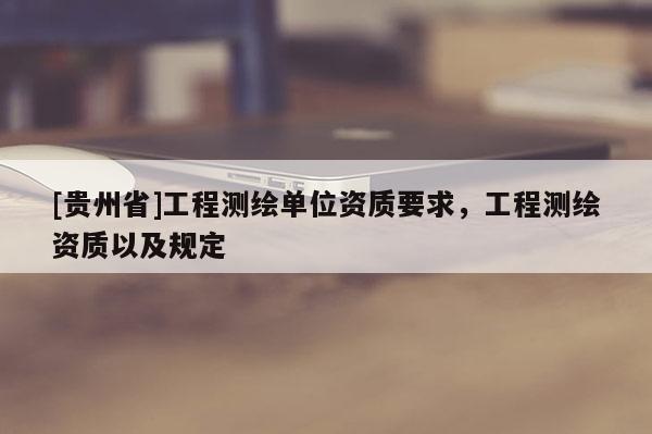 [貴州省]工程測(cè)繪單位資質(zhì)要求，工程測(cè)繪資質(zhì)以及規(guī)定