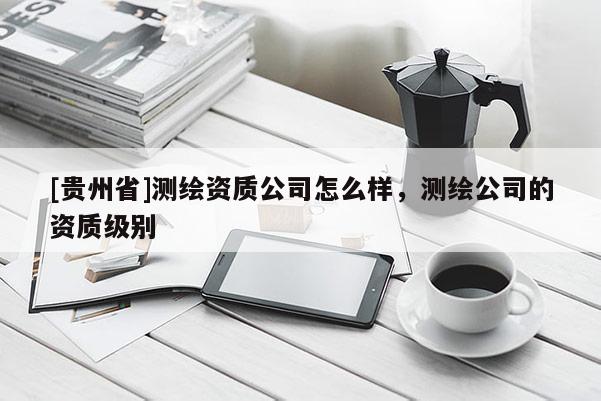 [貴州省]測繪資質(zhì)公司怎么樣，測繪公司的資質(zhì)級別