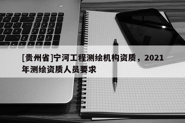 [貴州省]寧河工程測(cè)繪機(jī)構(gòu)資質(zhì)，2021年測(cè)繪資質(zhì)人員要求