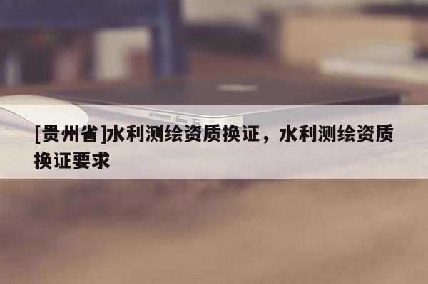 [貴州省]水利測(cè)繪資質(zhì)換證，水利測(cè)繪資質(zhì)換證要求