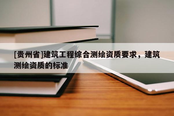 [貴州省]建筑工程綜合測繪資質(zhì)要求，建筑測繪資質(zhì)的標(biāo)準(zhǔn)