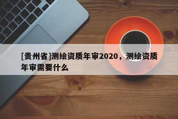 [貴州省]測(cè)繪資質(zhì)年審2020，測(cè)繪資質(zhì)年審需要什么